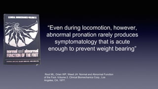 “Even during locomotion, however,
abnormal pronation rarely produces
symptomatology that is acute
enough to prevent weight bearing”
Root ML, Orien WP, Weed JH. Normal and Abnormal Function
of the Foot -Volume 2. Clinical Biomechanics Corp., Los
Angeles, CA, 1977.
 