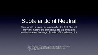 Subtalar Joint Neutral
Care should be taken not to plantarflex the foot. This will
move the narrow end of the talus into the ankle joint
mortise increase the range of motion of the subtalar joint.
Root ML, Orien WP, Weed JH. Normal and Abnormal Function
of the Foot -Volume 2. Clinical Biomechanics Corp., Los
Angeles, CA, 1977.
 