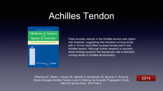 Achilles Tendon
Wearing SC, Reed L, Hooper SL, Bartold S, Smeathers JE, Brauner T. Running
Shoes Increase Achilles Tendon Load in Walking: an Acoustic Propagation Study.
Med Sci Sports Exerc. 2014 Feb 4.
Peak acoustic velocity in the Achilles tendon was higher
with footwear, suggesting that standard running shoes
with a 10-mm heel offset increase tensile load in the
Achilles tendon. Although further research is required,
these findings question the therapeutic role of standard
running shoes in Achilles tendinopathy.
2014
 