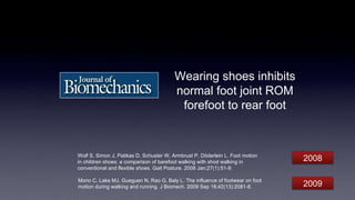 Wearing shoes inhibits
normal foot joint ROM
forefoot to rear foot
Morio C, Lake MJ, Gueguen N, Rao G, Baly L. The influence of footwear on foot
motion during walking and running. J Biomech. 2009 Sep 18;42(13):2081-8.
Wolf S, Simon J, Patikas D, Schuster W, Armbrust P, Döderlein L. Foot motion
in children shoes: a comparison of barefoot walking with shod walking in
conventional and flexible shoes. Gait Posture. 2008 Jan;27(1):51-9.
2008
2009
 
