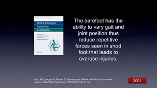 The barefoot has the
ability to vary gait and
joint position thus
reduce repetitive
forces seen in shod
foot that leads to
overuse injuries.
Kurz MJ, Stergiou N, Blanke D. Spanning set defines variability in locomotive
patterns. Med Biol Eng Comput. 2003 Mar;41(2):211-4. 2003
 