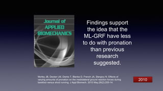 Findings support
the idea that the
ML-GRF have less
to do with pronation
than previous
research
suggested.
Morley JB, Decker LM, Dierks T, Blanke D, French JA, Stergiou N. Effects of
varying amounts of pronation on the mediolateral ground reaction forces during
barefoot versus shod running. J Appl Biomech. 2010 May;26(2):205-14.
2010
 