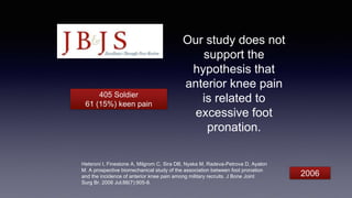 Our study does not
support the
hypothesis that
anterior knee pain
is related to
excessive foot
pronation.
Hetsroni I, Finestone A, Milgrom C, Sira DB, Nyska M, Radeva-Petrova D, Ayalon
M. A prospective biomechanical study of the association between foot pronation
and the incidence of anterior knee pain among military recruits. J Bone Joint
Surg Br. 2006 Jul;88(7):905-8.
405 Soldier
61 (15%) keen pain
2006
 