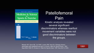 Patellofemoral
Pain
Kinetic analysis revealed
several significant
discriminators whereas rearfoot
movement variables were not
good discriminators between
the groups.
Messier SP, Davis SE, Curl WW, Lowery RB, Pack RJ. Etiologic factors
associated with patellofemoral pain in runners. Med Sci Sports Exerc. 1991
Sep;23(9):1008-15. Erratum in: Med Sci Sports Exerc 1991 Nov;23(11):1233.
1991
 