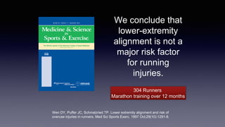 We conclude that
lower-extremity
alignment is not a
major risk factor
for running
injuries.
Wen DY, Puffer JC, Schmalzried TP. Lower extremity alignment and risk of
overuse injuries in runners. Med Sci Sports Exerc. 1997 Oct;29(10):1291-8.
304 Runners
Marathon training over 12 months
 