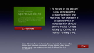 The results of the present
study contradict the
widespread belief that
moderate foot pronation is
associated with an
increased risk of injury
among novice runners
taking up running in a
neutral running shoe.
Nielsen RO, Buist I, Parner ET, Nohr EA, Sørensen H, Lind M, Rasmussen S. Foot
pronation is not associated with increased injury risk in novice runners wearing
a neutral shoe: a 1-year prospective cohort study. Br J Sports Med. 2014
Mar;48(6):440-7.
927 runners
2014
 