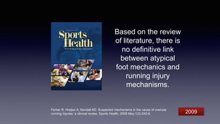 Based on the review
of literature, there is
no definitive link
between atypical
foot mechanics and
running injury
mechanisms.
Ferber R, Hreljac A, Kendall KD. Suspected mechanisms in the cause of overuse
running injuries: a clinical review. Sports Health. 2009 May;1(3):242-6. 2009
 