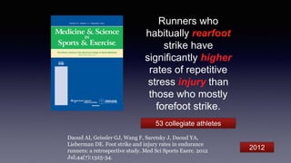 Runners who
habitually rearfoot
strike have
significantly higher
rates of repetitive
stress injury than
those who mostly
forefoot strike.
Daoud AI, Geissler GJ, Wang F, Saretsky J, Daoud YA,
Lieberman DE. Foot strike and injury rates in endurance
runners: a retrospective study. Med Sci Sports Exerc. 2012
Jul;44(7):1325-34.
53 collegiate athletes
2012
 