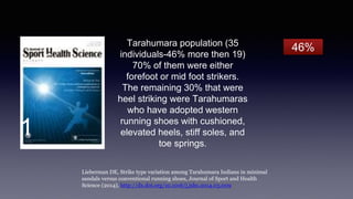 Tarahumara population (35
individuals-46% more then 19)
70% of them were either
forefoot or mid foot strikers.
The remaining 30% that were
heel striking were Tarahumaras
who have adopted western
running shoes with cushioned,
elevated heels, stiff soles, and
toe springs.
Lieberman DE, Strike type variation among Tarahumara Indians in minimal
sandals versus conventional running shoes, Journal of Sport and Health
Science (2014), http://dx.doi.org/10.1016/j.jshs.2014.03.009
46%
1
 