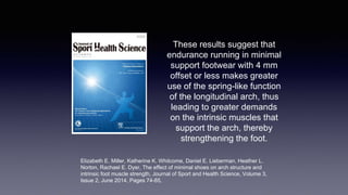 These results suggest that
endurance running in minimal
support footwear with 4 mm
offset or less makes greater
use of the spring-like function
of the longitudinal arch, thus
leading to greater demands
on the intrinsic muscles that
support the arch, thereby
strengthening the foot.
Elizabeth E. Miller, Katherine K. Whitcome, Daniel E. Lieberman, Heather L.
Norton, Rachael E. Dyer, The effect of minimal shoes on arch structure and
intrinsic foot muscle strength, Journal of Sport and Health Science, Volume 3,
Issue 2, June 2014, Pages 74-85,
 