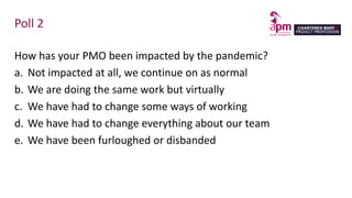 Poll 2
How has your PMO been impacted by the pandemic?
a. Not impacted at all, we continue on as normal
b. We are doing the same work but virtually
c. We have had to change some ways of working
d. We have had to change everything about our team
e. We have been furloughed or disbanded
 