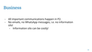 Business
22
- All important communications happen in P2.
- No emails, no WhatsApp messages, i.e. no information
silo!
- Information silo can be costly!
 