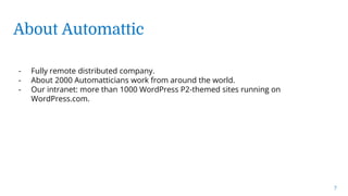 About Automattic
- Fully remote distributed company.
- About 2000 Automatticians work from around the world.
- Our intranet: more than 1000 WordPress P2-themed sites running on
WordPress.com.
7
 