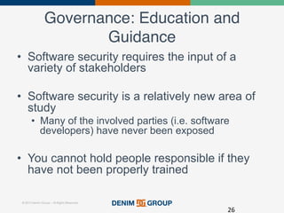 © 2015 Denim Group – All Rights Reserved
Governance: Education and
Guidance!
•  Software security requires the input of a
variety of stakeholders
•  Software security is a relatively new area of
study
•  Many of the involved parties (i.e. software
developers) have never been exposed
•  You cannot hold people responsible if they
have not been properly trained
26	
  
 
