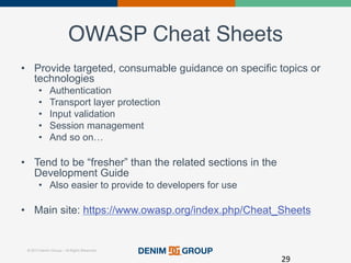 © 2015 Denim Group – All Rights Reserved
OWASP Cheat Sheets!
•  Provide targeted, consumable guidance on specific topics or
technologies
•  Authentication
•  Transport layer protection
•  Input validation
•  Session management
•  And so on…
•  Tend to be “fresher” than the related sections in the
Development Guide
•  Also easier to provide to developers for use
•  Main site: https://www.owasp.org/index.php/Cheat_Sheets
29	
  
 