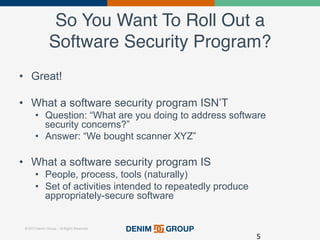 © 2015 Denim Group – All Rights Reserved
So You Want To Roll Out a
Software Security Program?!
•  Great!
•  What a software security program ISN’T
•  Question: “What are you doing to address software
security concerns?”
•  Answer: “We bought scanner XYZ”
•  What a software security program IS
•  People, process, tools (naturally)
•  Set of activities intended to repeatedly produce
appropriately-secure software
5	
  
 