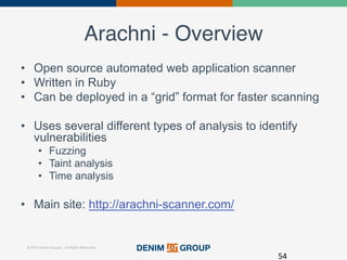 © 2015 Denim Group – All Rights Reserved
Arachni - Overview!
•  Open source automated web application scanner
•  Written in Ruby
•  Can be deployed in a “grid” format for faster scanning
•  Uses several different types of analysis to identify
vulnerabilities
•  Fuzzing
•  Taint analysis
•  Time analysis
•  Main site: http://arachni-scanner.com/
54	
  
 