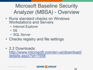 © 2015 Denim Group – All Rights Reserved
Microsoft Baseline Security
Analyzer (MBSA) - Overview!
•  Runs standard checks on Windows
Workstations and Servers
•  Internet Explorer
•  IIS
•  SQL Server
•  Checks registry and file settings
•  2.2 Downloads:
http://www.microsoft.com/en-us/download/
details.aspx?id=7558
63	
  
 