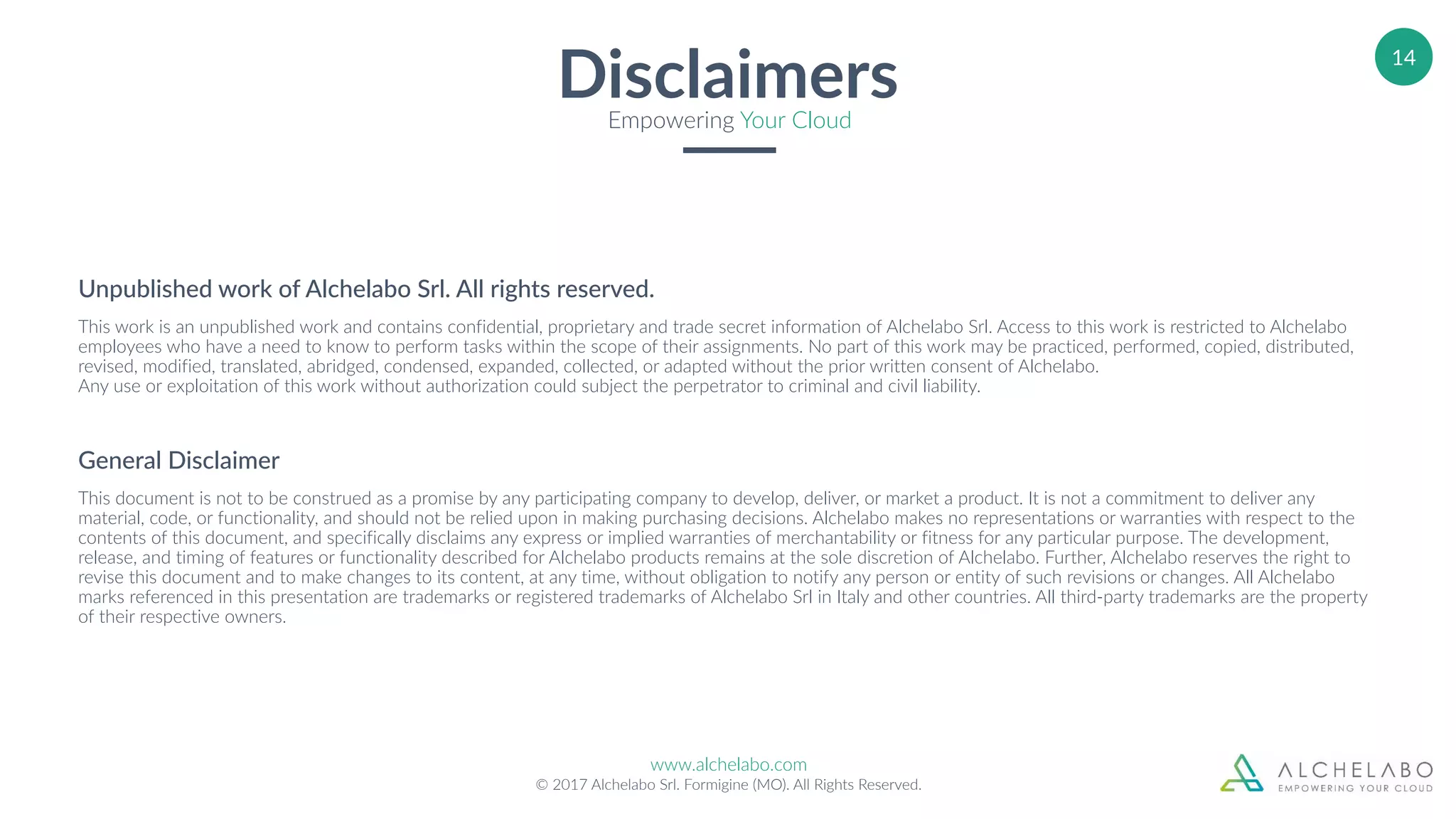 www.alchelabo.com
© 2017 Alchelabo Srl. Formigine (MO). All Rights Reserved.
14
DisclaimersEmpowering Your Cloud
Unpublished work of Alchelabo Srl. All rights reserved.
This work is an unpublished work and contains confidential, proprietary and trade secret information of Alchelabo Srl. Access to this work is restricted to Alchelabo
employees who have a need to know to perform tasks within the scope of their assignments. No part of this work may be practiced, performed, copied, distributed,
revised, modified, translated, abridged, condensed, expanded, collected, or adapted without the prior written consent of Alchelabo. 
Any use or exploitation of this work without authorization could subject the perpetrator to criminal and civil liability.
General Disclaimer
This document is not to be construed as a promise by any participating company to develop, deliver, or market a product. It is not a commitment to deliver any
material, code, or functionality, and should not be relied upon in making purchasing decisions. Alchelabo makes no representations or warranties with respect to the
contents of this document, and specifically disclaims any express or implied warranties of merchantability or fitness for any particular purpose. The development,
release, and timing of features or functionality described for Alchelabo products remains at the sole discretion of Alchelabo. Further, Alchelabo reserves the right to
revise this document and to make changes to its content, at any time, without obligation to notify any person or entity of such revisions or changes. All Alchelabo
marks referenced in this presentation are trademarks or registered trademarks of Alchelabo Srl in Italy and other countries. All third-party trademarks are the property
of their respective owners.
 