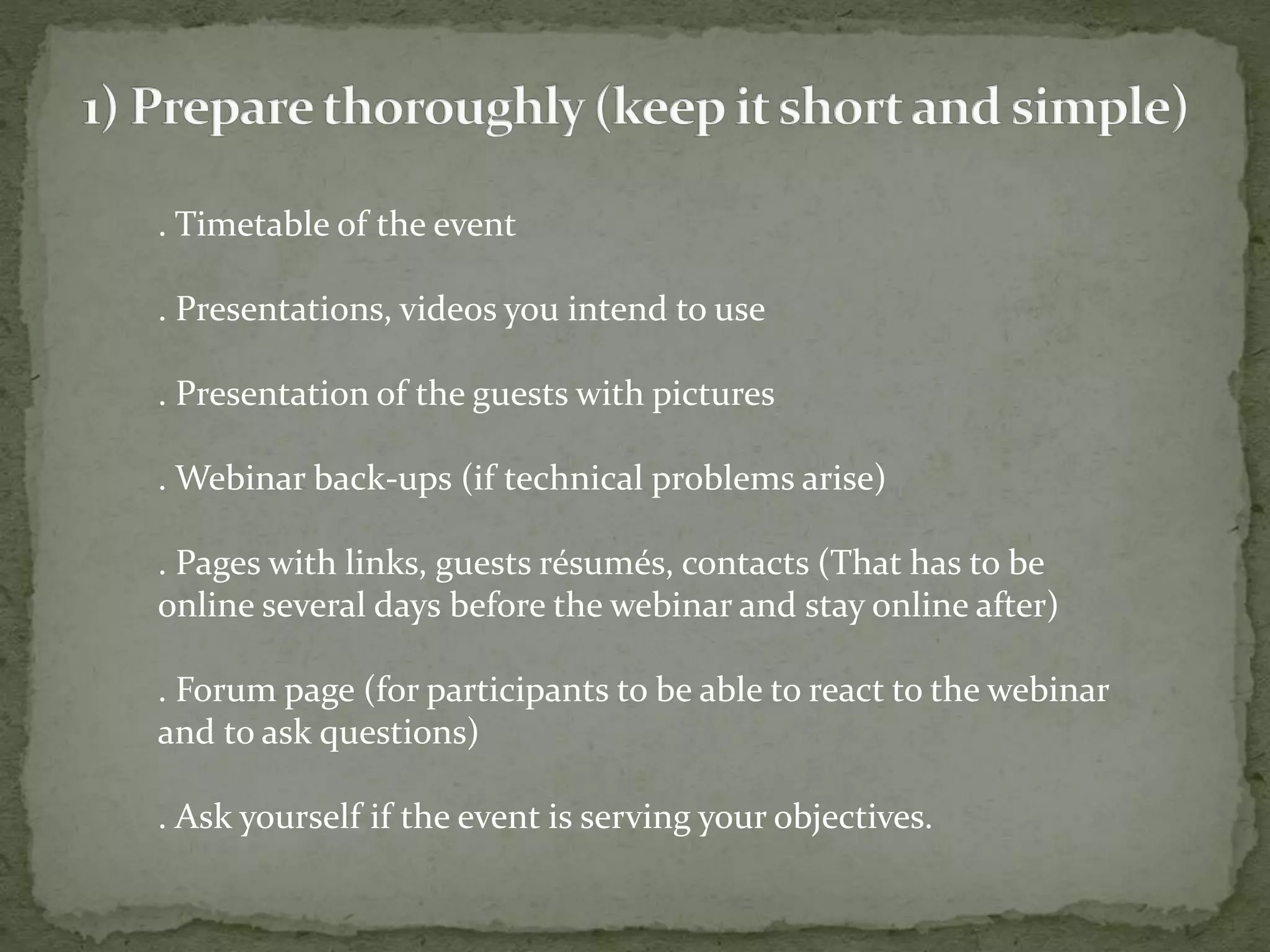 . Timetable of the event 
. Presentations, videos you intend to use 
. Presentation of the guests with pictures 
. Webinar back-ups (if technical problems arise) 
. Pages with links, guests résumés, contacts (That has to be 
online several days before the webinar and stay online after) 
. Forum page (for participants to be able to react to the webinar 
and to ask questions) 
. Ask yourself if the event is serving your objectives. 
 