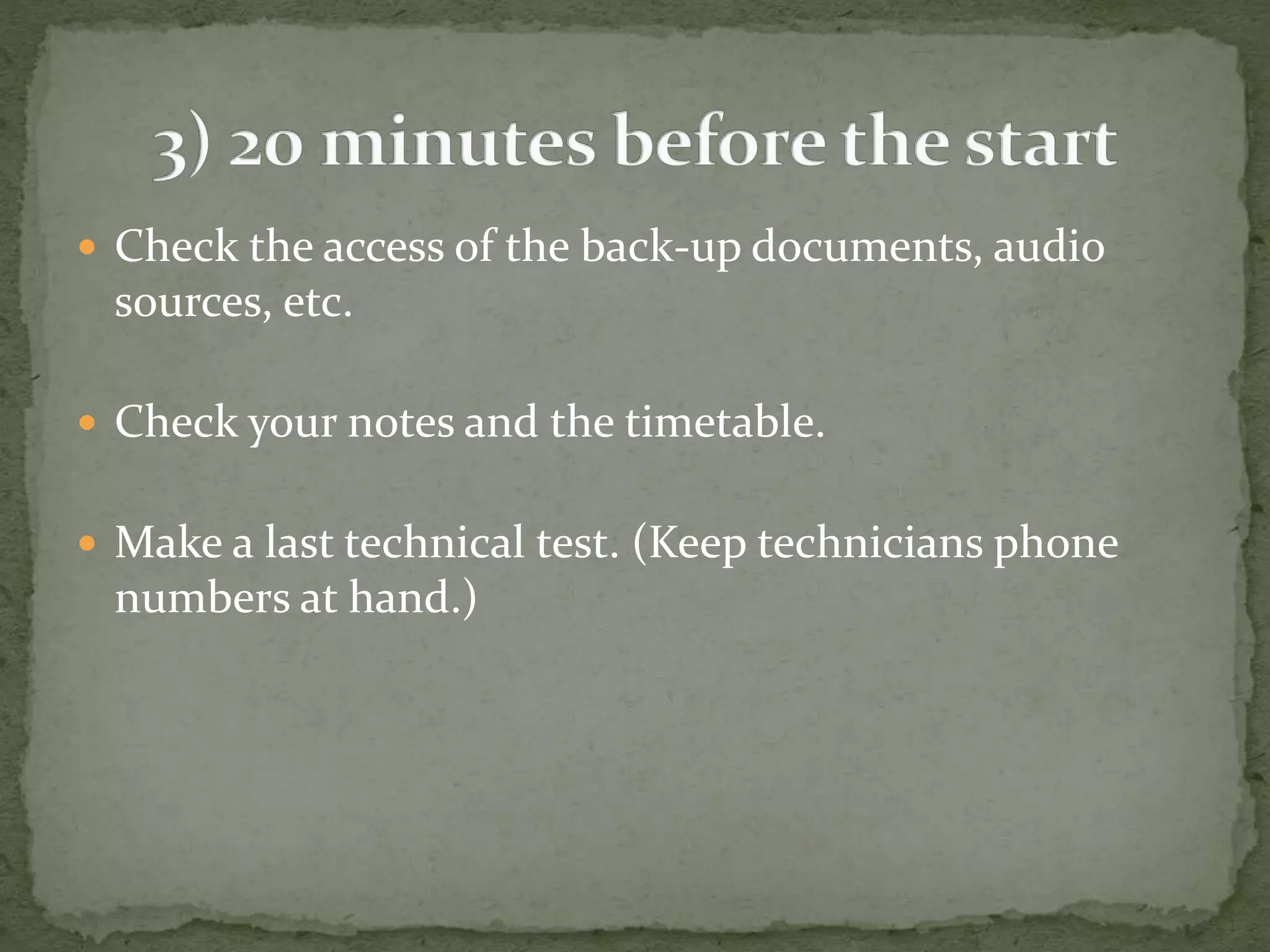  Check the access of the back-up documents, audio 
sources, etc. 
 Check your notes and the timetable. 
 Make a last technical test. (Keep technicians phone 
numbers at hand.) 
 