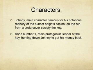 Characters.Johnny, main character. famous for his notorious robbery of the sunset heights casino, on the run from a undercover society the key.Anon number 1, main protagonist, leader of the key, hunting down Johnny to get his money back. 