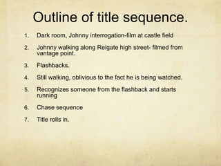 Outline of title sequence. Dark room, Johnny interrogation-film at castle fieldJohnny walking along Reigate high street- filmed from vantage point.Flashbacks.Still walking, oblivious to the fact he is being watched.Recognizes someone from the flashback and starts runningChase sequenceTitle rolls in. 