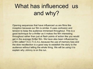 What has influenced  us and why?Opening sequences that have influenced us are films like inception because our film is similar. It uses confusion and tension to keep the audience immersed throughout. This is a good technique for a thriller as it makes the film interesting throughout rather than just at flash points of action like you would get in the average thriller film. We have also been influenced by a film called T.A.C.T.I.C.A.L because the use of memory loss and the slow recollection is a good way to establish the story to the audience without telling the whole thing. We will be using it to explain why Johnny is on the run.