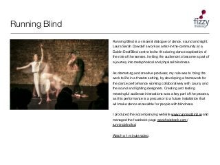 Running Blind
Running Blind is a visceral dialogue of dance, sound and sight.
Laura Sarah Dowdallʼs work as artist-in-the-...