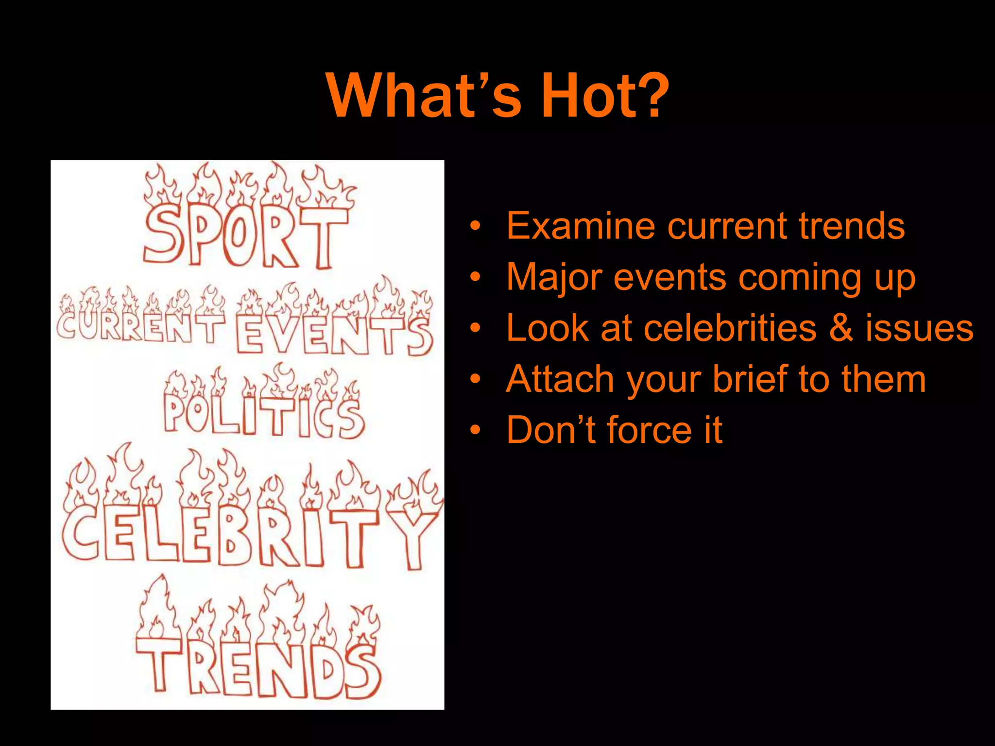 What’s Hot?
• Examine current trends
• Major events coming up
• Look at celebrities & issues
• Attach your brief to them
• Don’t force it
 