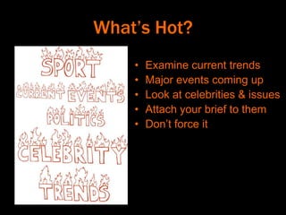 What’s Hot?
• Examine current trends
• Major events coming up
• Look at celebrities & issues
• Attach your brief to them
• Don’t force it
 