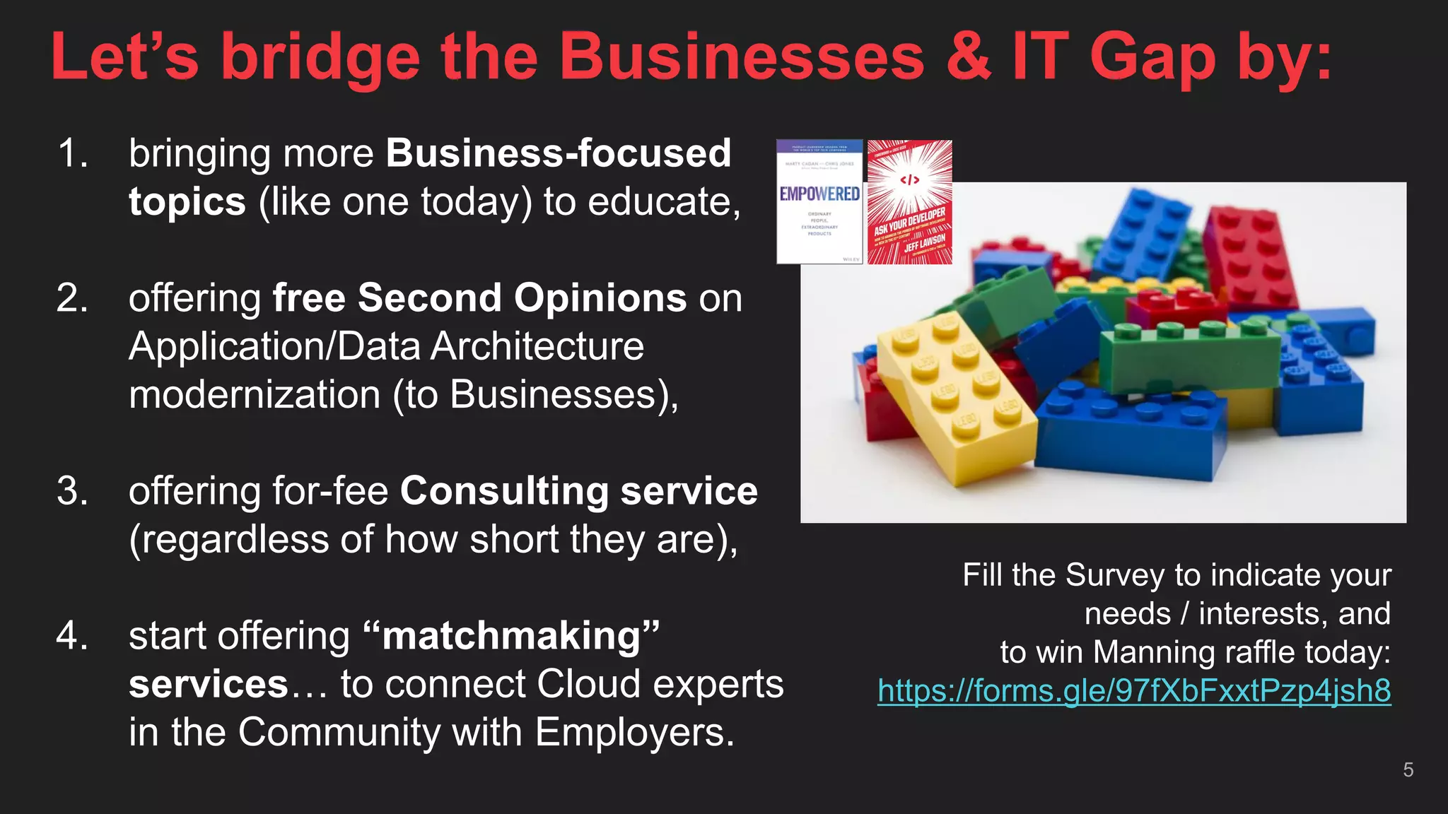 Let’s bridge the Businesses & IT Gap by:
5
1. bringing more Business-focused
topics (like one today) to educate,
2. offering free Second Opinions on
Application/Data Architecture
modernization (to Businesses),
3. offering for-fee Consulting service
(regardless of how short they are),
4. start offering “matchmaking”
services… to connect Cloud experts
in the Community with Employers.
Fill the Survey to indicate your
needs / interests, and
to win Manning raffle today:
https://forms.gle/97fXbFxxtPzp4jsh8
 