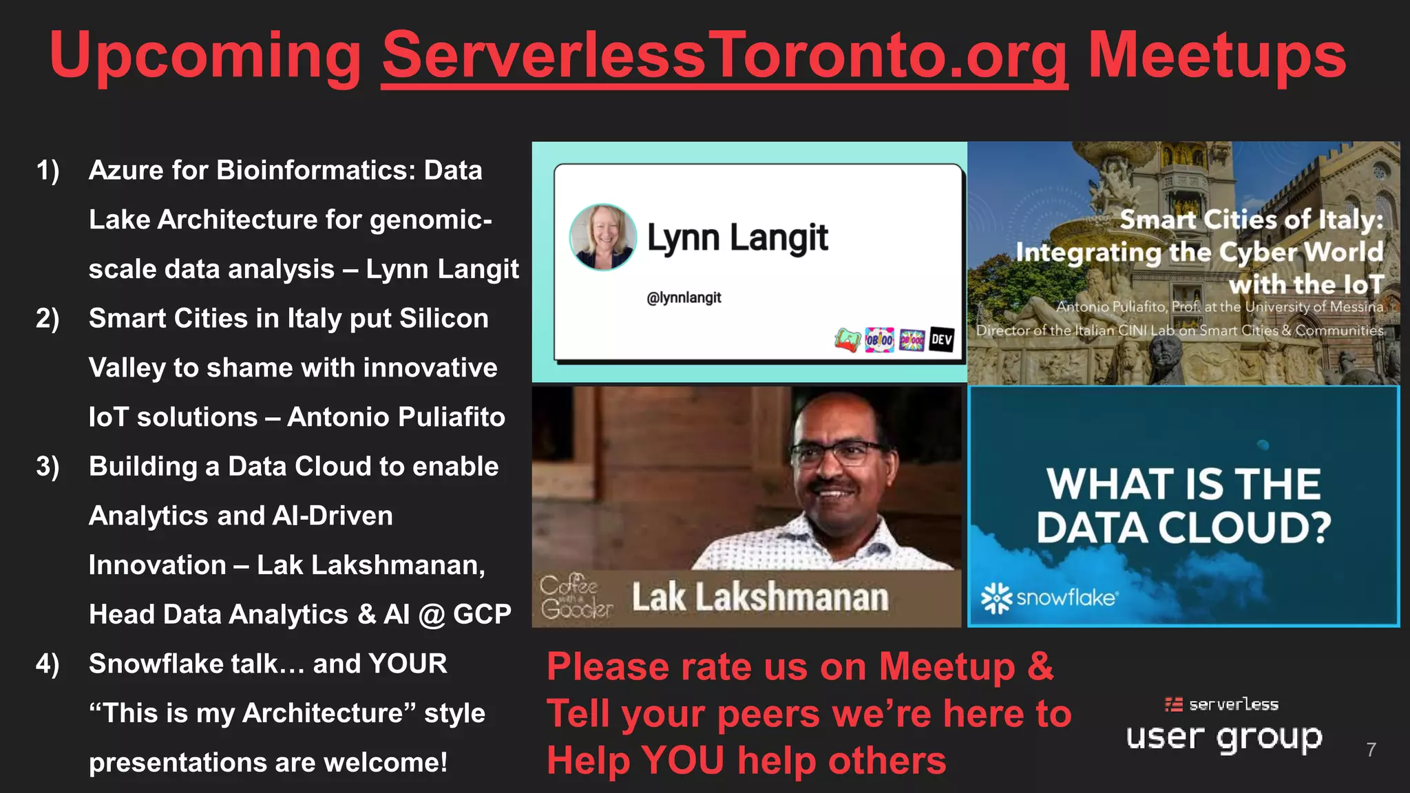 Upcoming ServerlessToronto.org Meetups
7
1) Azure for Bioinformatics: Data
Lake Architecture for genomic-
scale data analysis – Lynn Langit
2) Smart Cities in Italy put Silicon
Valley to shame with innovative
IoT solutions – Antonio Puliafito
3) Building a Data Cloud to enable
Analytics and AI-Driven
Innovation – Lak Lakshmanan,
Head Data Analytics & AI @ GCP
4) Snowflake talk… and YOUR
“This is my Architecture” style
presentations are welcome!
Please rate us on Meetup &
Tell your peers we’re here to
Help YOU help others
 