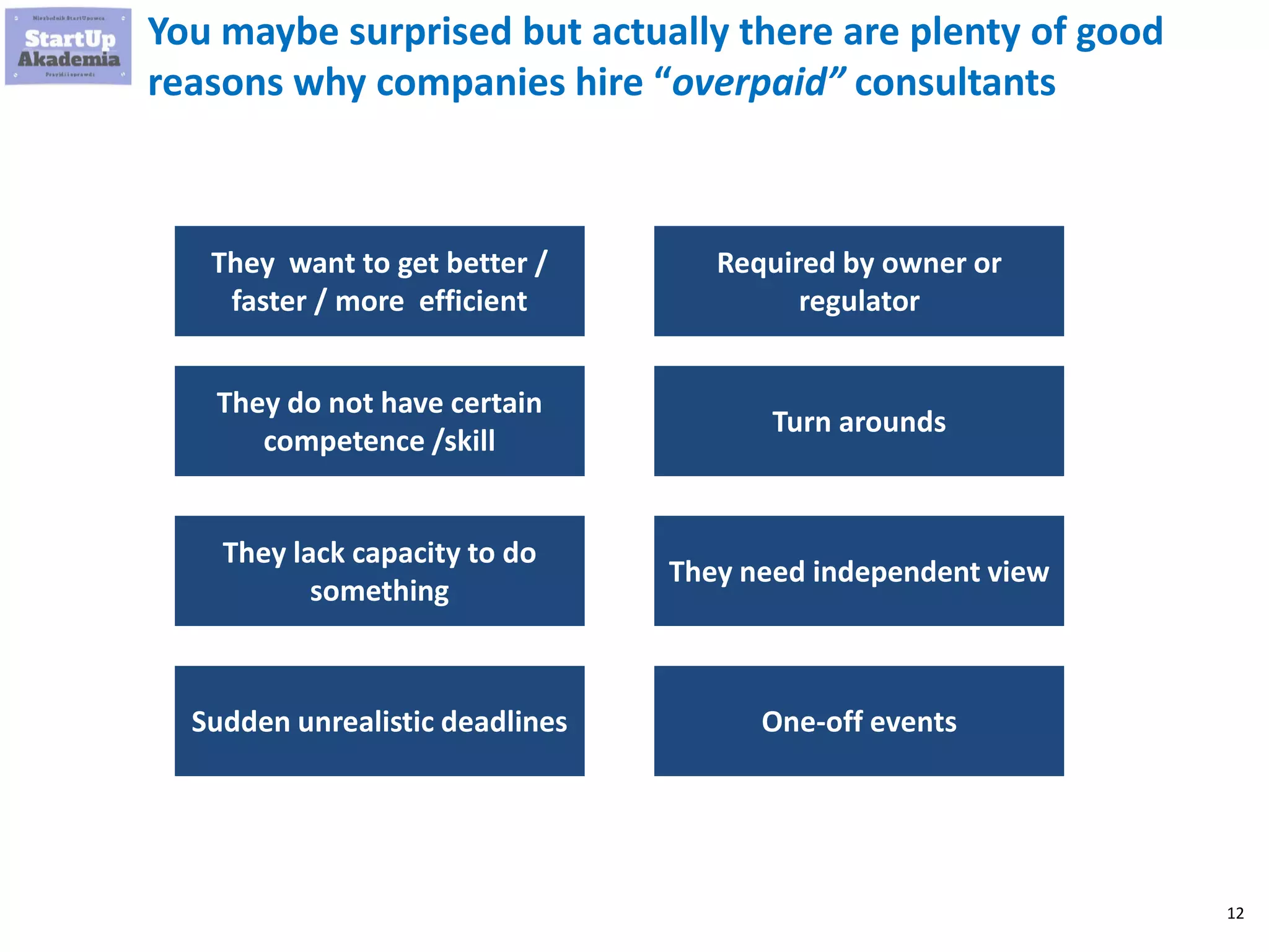 12
You maybe surprised but actually there are plenty of good
reasons why companies hire “overpaid” consultants
They want to get better /
faster / more efficient
They do not have certain
competence /skill
They lack capacity to do
something
Sudden unrealistic deadlines
Required by owner or
regulator
Turn arounds
They need independent view
One-off events
 