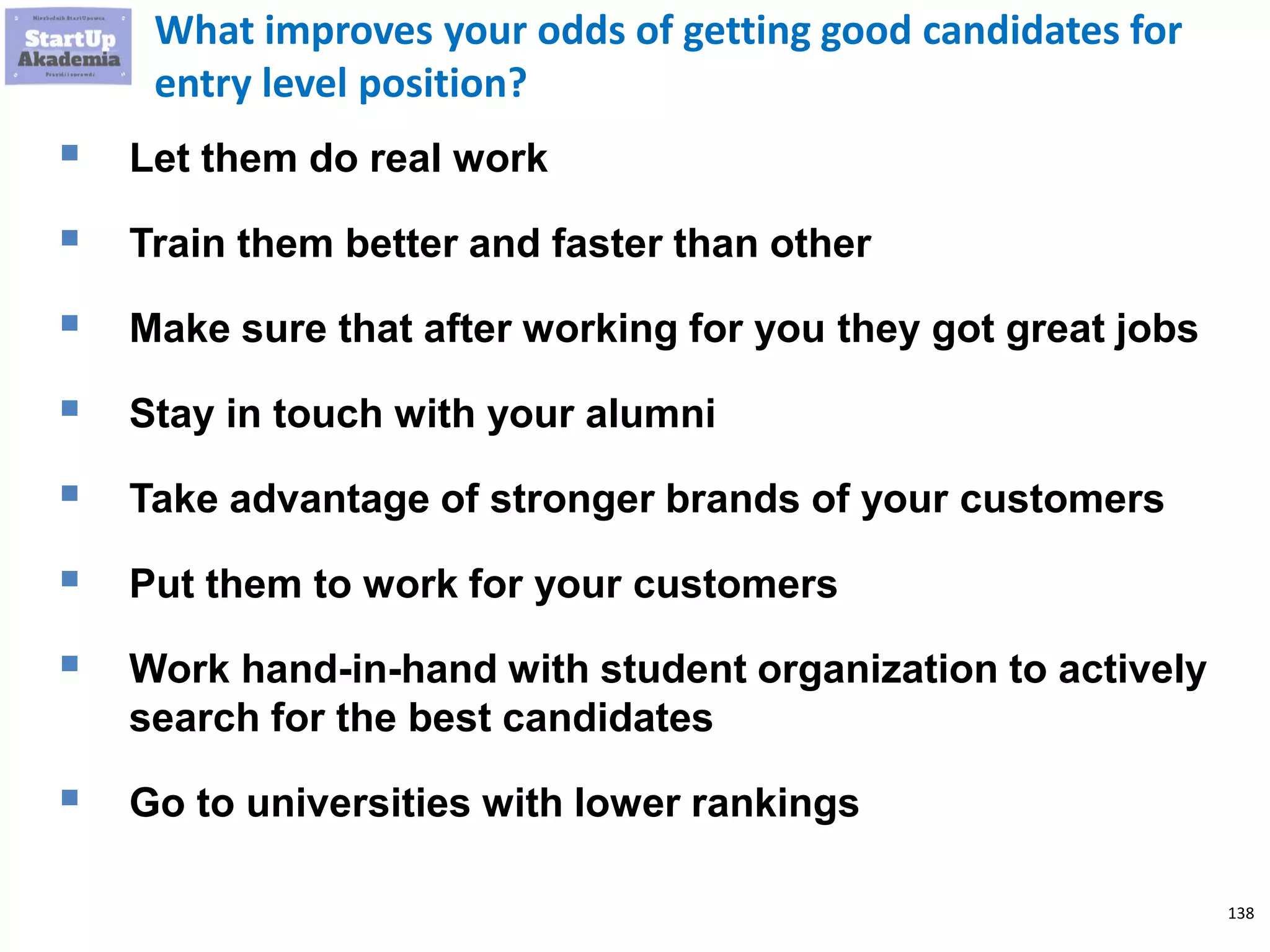 138
What improves your odds of getting good candidates for
entry level position?
 Let them do real work
 Train them better and faster than other
 Make sure that after working for you they got great jobs
 Stay in touch with your alumni
 Take advantage of stronger brands of your customers
 Put them to work for your customers
 Work hand-in-hand with student organization to actively
search for the best candidates
 Go to universities with lower rankings
 