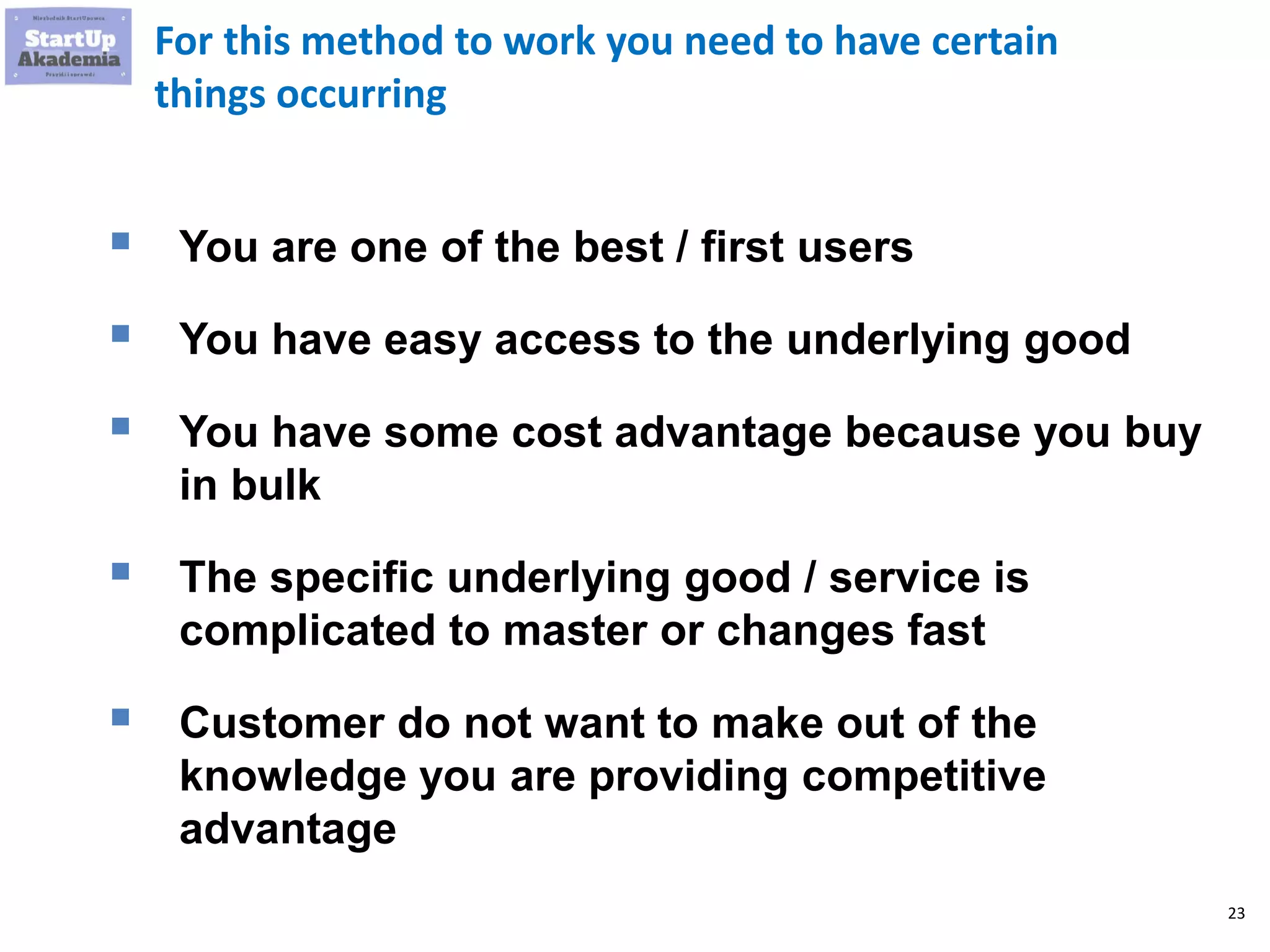 23
For this method to work you need to have certain
things occurring
 You are one of the best / first users
 You have easy access to the underlying good
 You have some cost advantage because you buy
in bulk
 The specific underlying good / service is
complicated to master or changes fast
 Customer do not want to make out of the
knowledge you are providing competitive
advantage
 