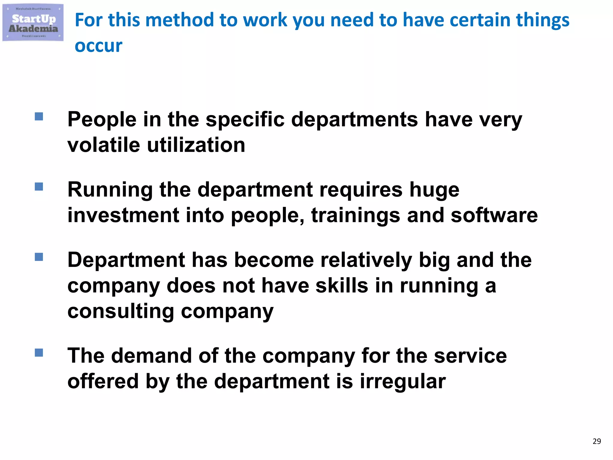 29
For this method to work you need to have certain things
occur
 People in the specific departments have very
volatile utilization
 Running the department requires huge
investment into people, trainings and software
 Department has become relatively big and the
company does not have skills in running a
consulting company
 The demand of the company for the service
offered by the department is irregular
 