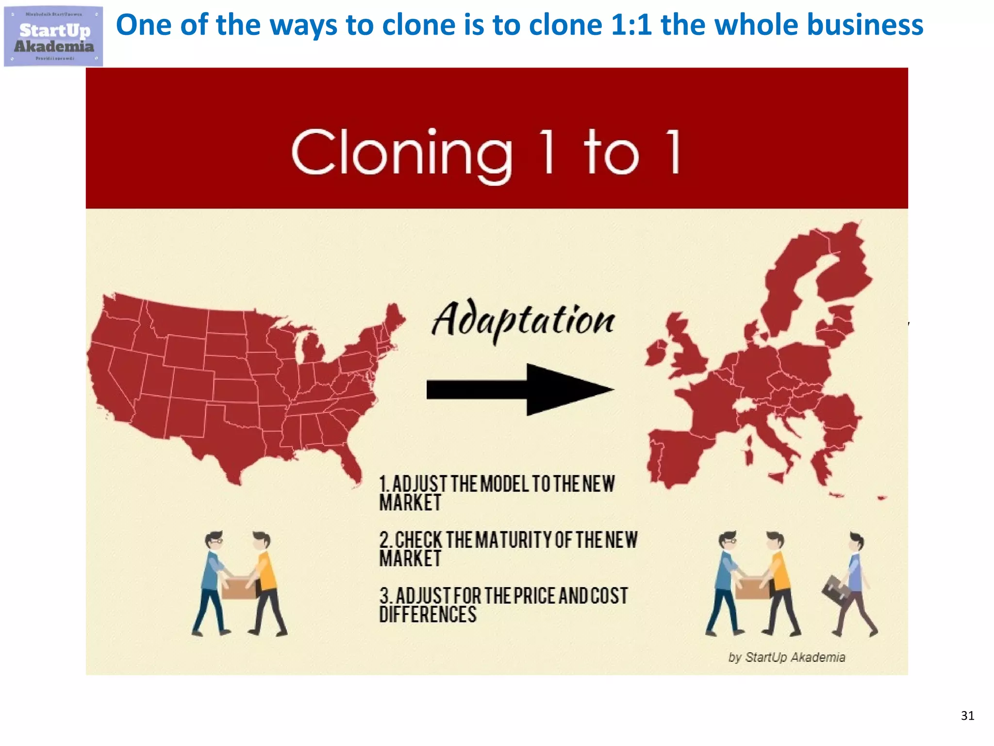 31
One of the ways to clone is to clone 1:1 the whole business
Examples of such businesses
 Consulting on Adwords / facebook / SEO /
content marketing that you needed to
master and there was no decent provider
 Consulting to support the sales of
software, (including SaaS) that you have
produced
 Consulting to support good usage,
maintenance of your B2B product
(machine, production line)
 