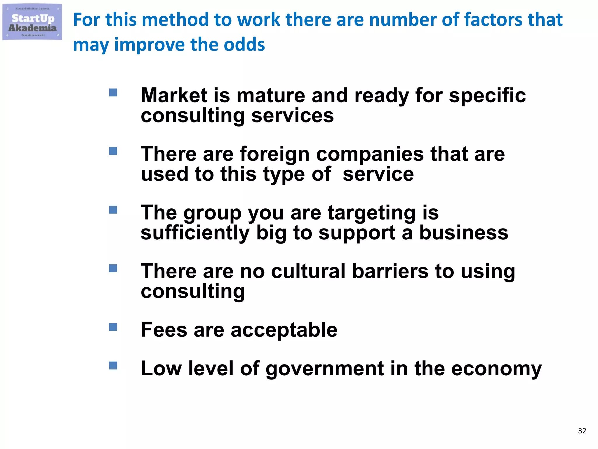 32
For this method to work there are number of factors that
may improve the odds
 Market is mature and ready for specific
consulting services
 There are foreign companies that are
used to this type of service
 The group you are targeting is
sufficiently big to support a business
 There are no cultural barriers to using
consulting
 Fees are acceptable
 Low level of government in the economy
 