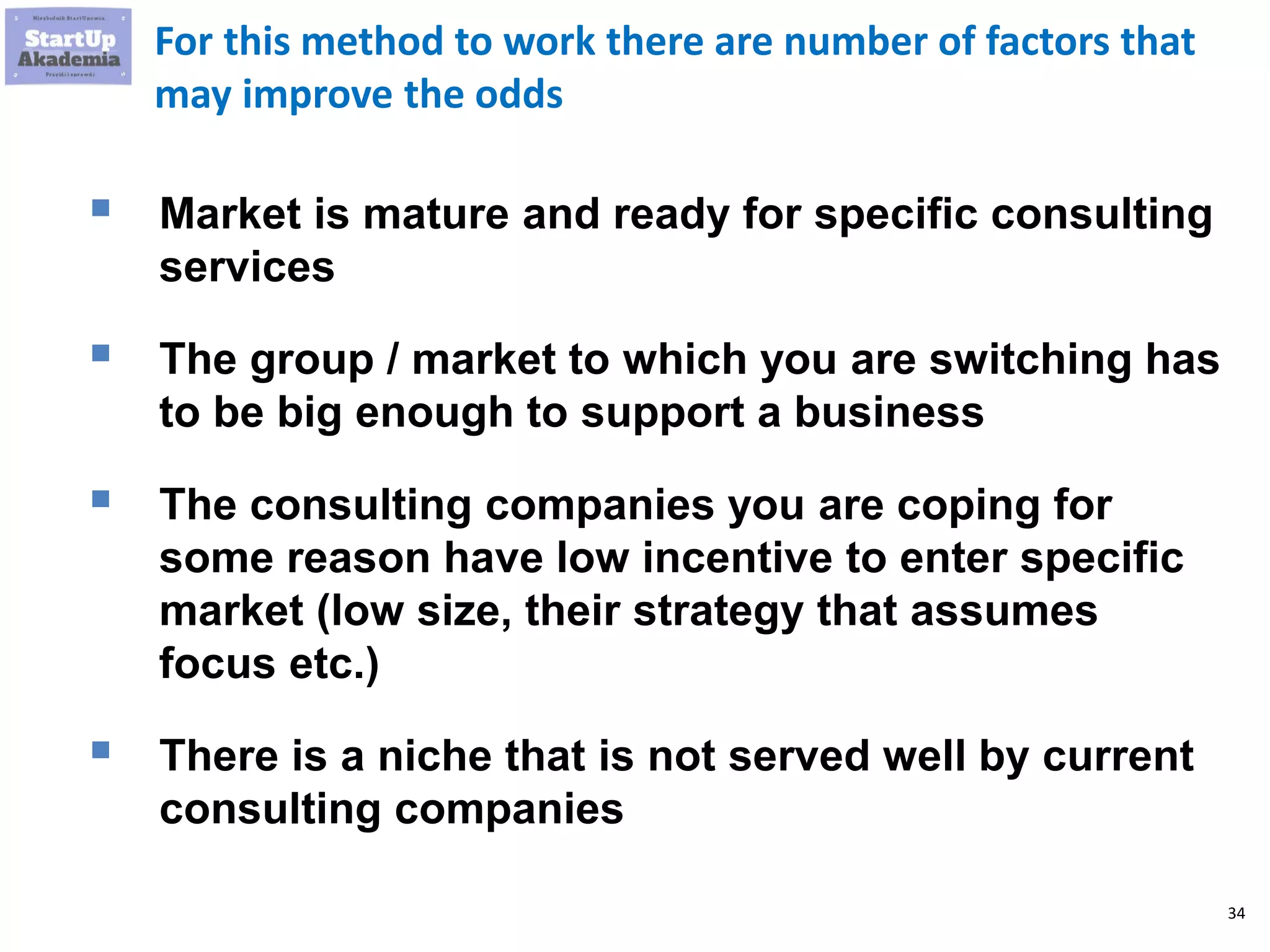 34
For this method to work there are number of factors that
may improve the odds
 Market is mature and ready for specific consulting
services
 The group / market to which you are switching has
to be big enough to support a business
 The consulting companies you are coping for
some reason have low incentive to enter specific
market (low size, their strategy that assumes
focus etc.)
 There is a niche that is not served well by current
consulting companies
 