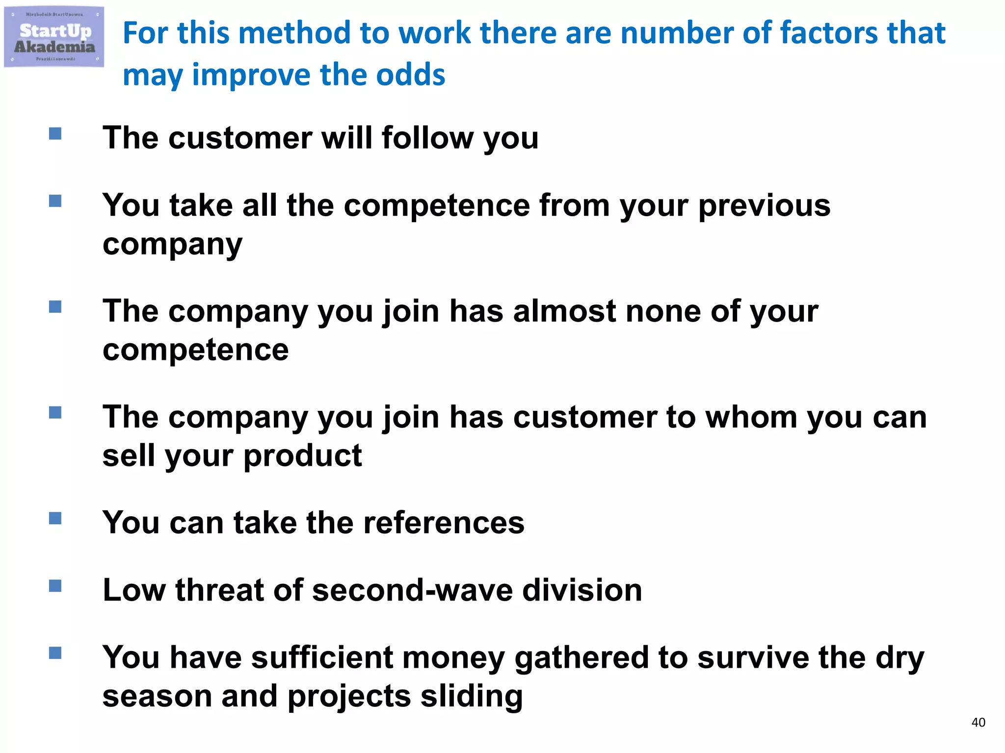 40
For this method to work there are number of factors that
may improve the odds
 The customer will follow you
 You take all the competence from your previous
company
 The company you join has almost none of your
competence
 The company you join has customer to whom you can
sell your product
 You can take the references
 Low threat of second-wave division
 You have sufficient money gathered to survive the dry
season and projects sliding
 