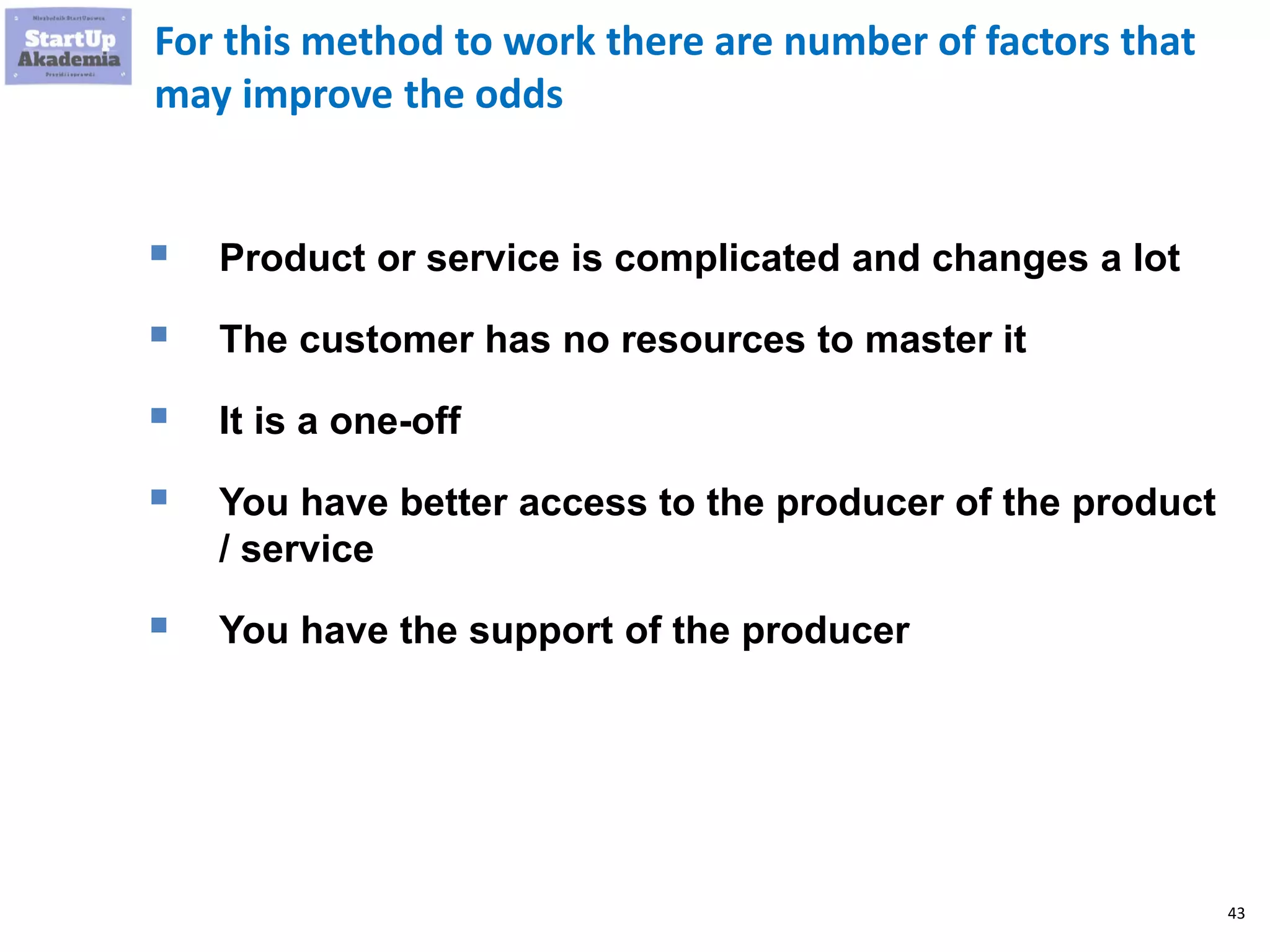43
For this method to work there are number of factors that
may improve the odds
 Product or service is complicated and changes a lot
 The customer has no resources to master it
 It is a one-off
 You have better access to the producer of the product
/ service
 You have the support of the producer
 