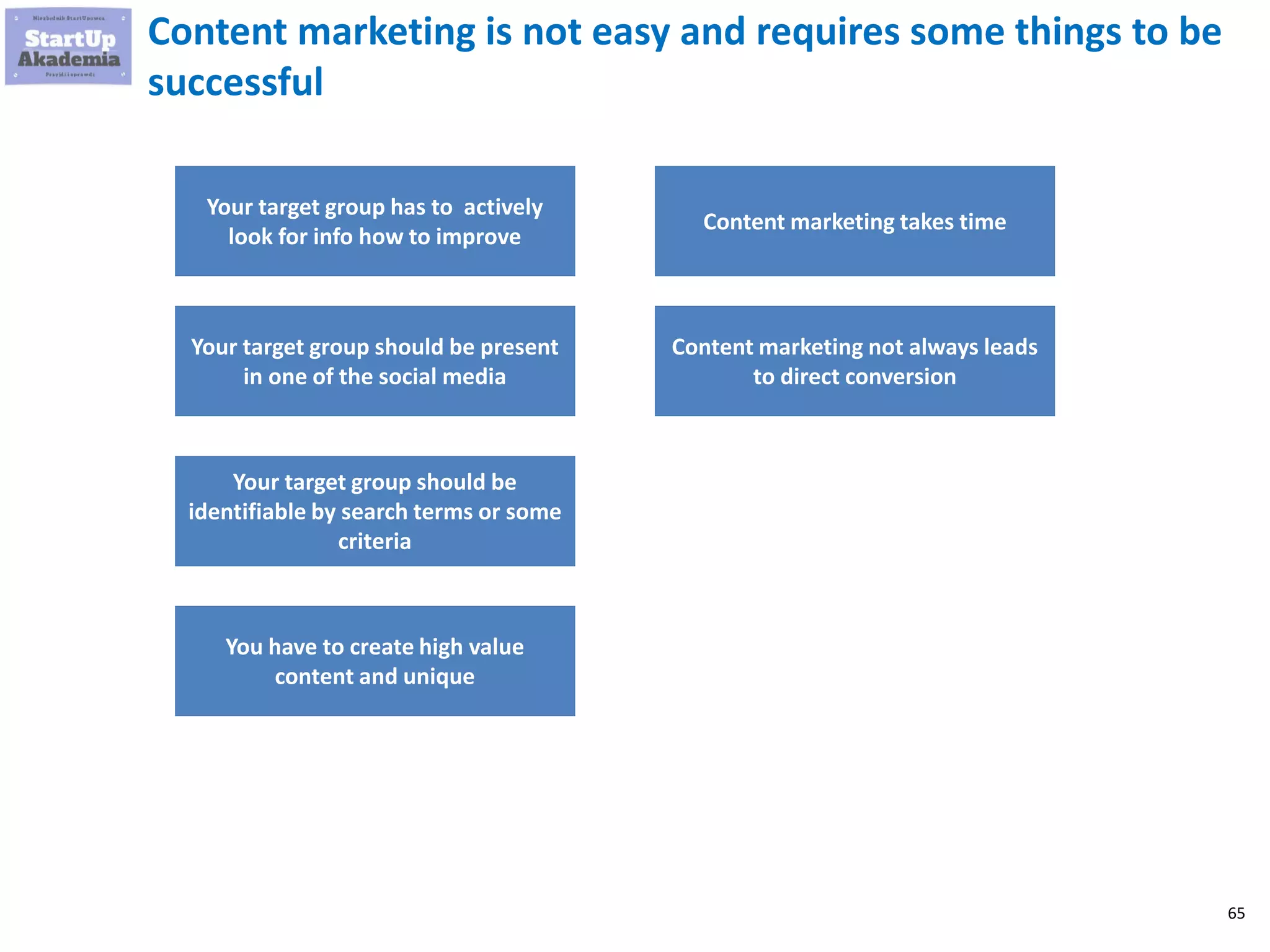 65
Content marketing is not easy and requires some things to be
successful
Your target group has to actively
look for info how to improve
Your target group should be present
in one of the social media
Your target group should be
identifiable by search terms or some
criteria
You have to create high value
content and unique
Content marketing takes time
Content marketing not always leads
to direct conversion
 