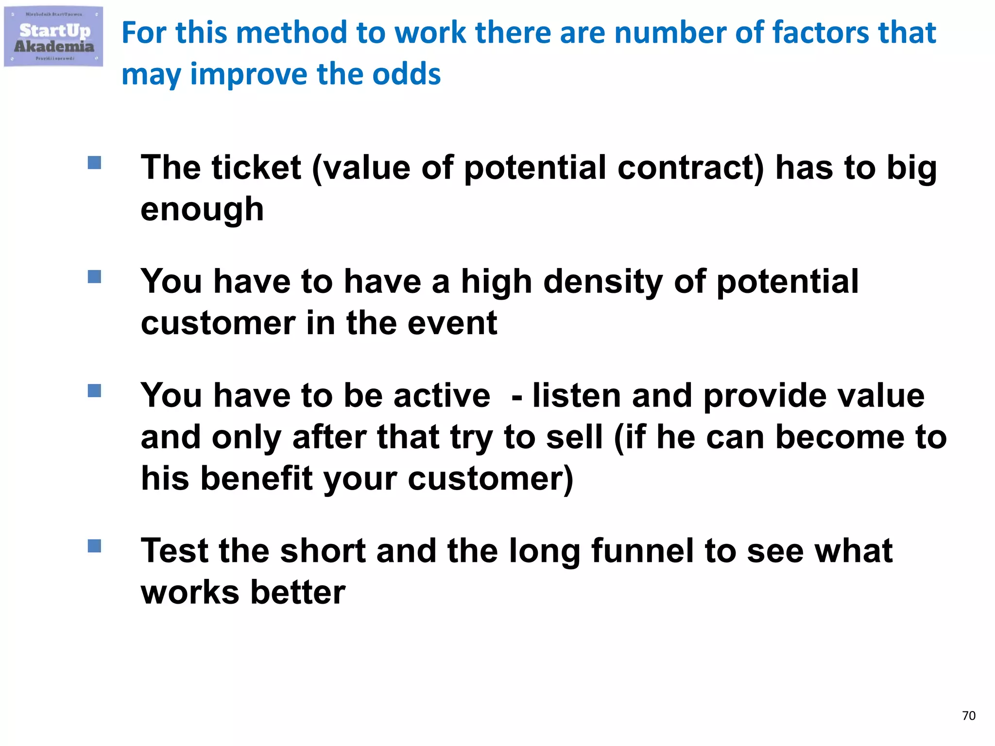 70
For this method to work there are number of factors that
may improve the odds
 The ticket (value of potential contract) has to big
enough
 You have to have a high density of potential
customer in the event
 You have to be active - listen and provide value
and only after that try to sell (if he can become to
his benefit your customer)
 Test the short and the long funnel to see what
works better
 