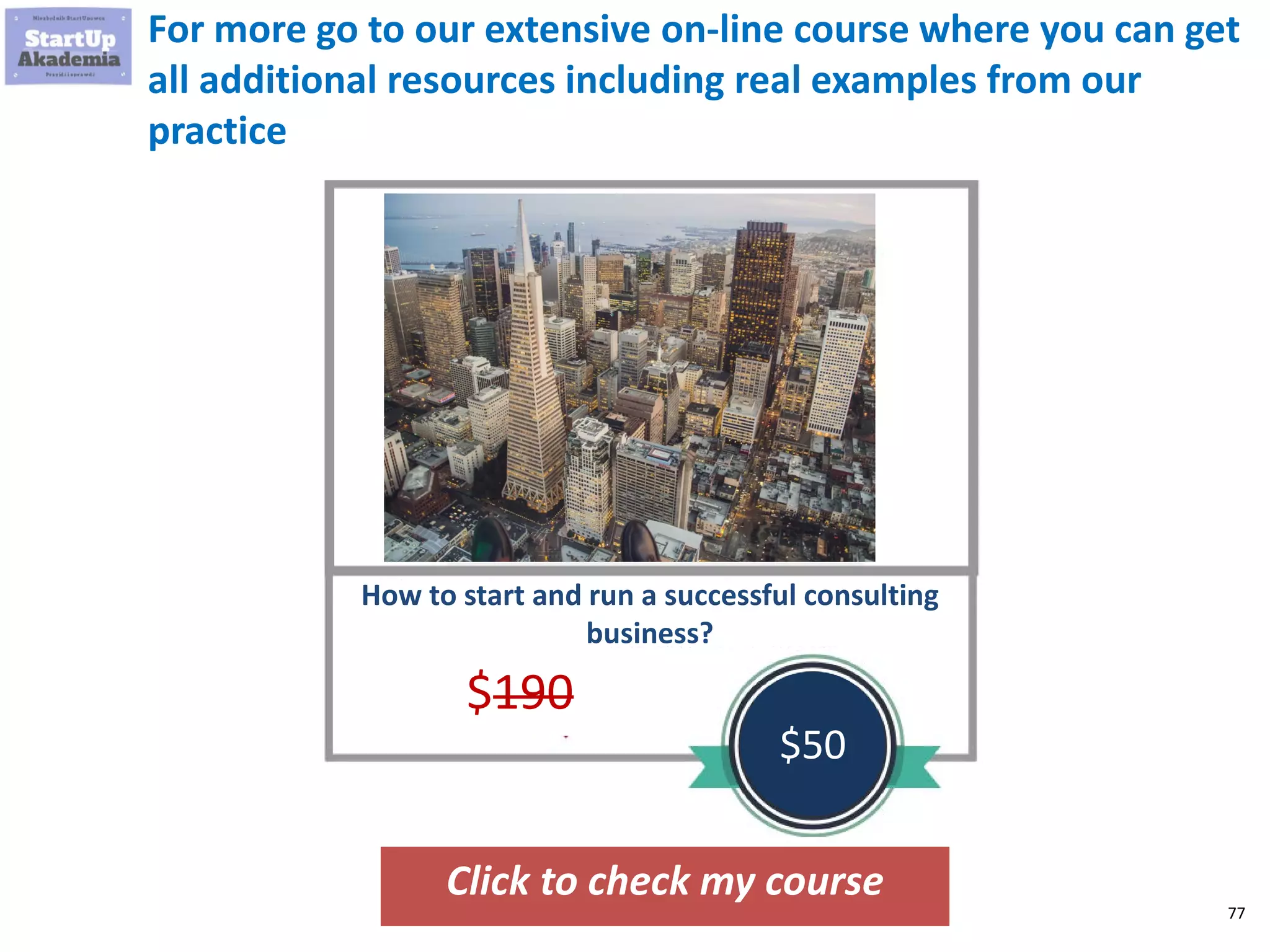 77
For more go to our extensive on-line course where you can get
all additional resources including real examples from our
practice
Click to check my course
How to start and run a successful consulting
business?
$190
$50
 