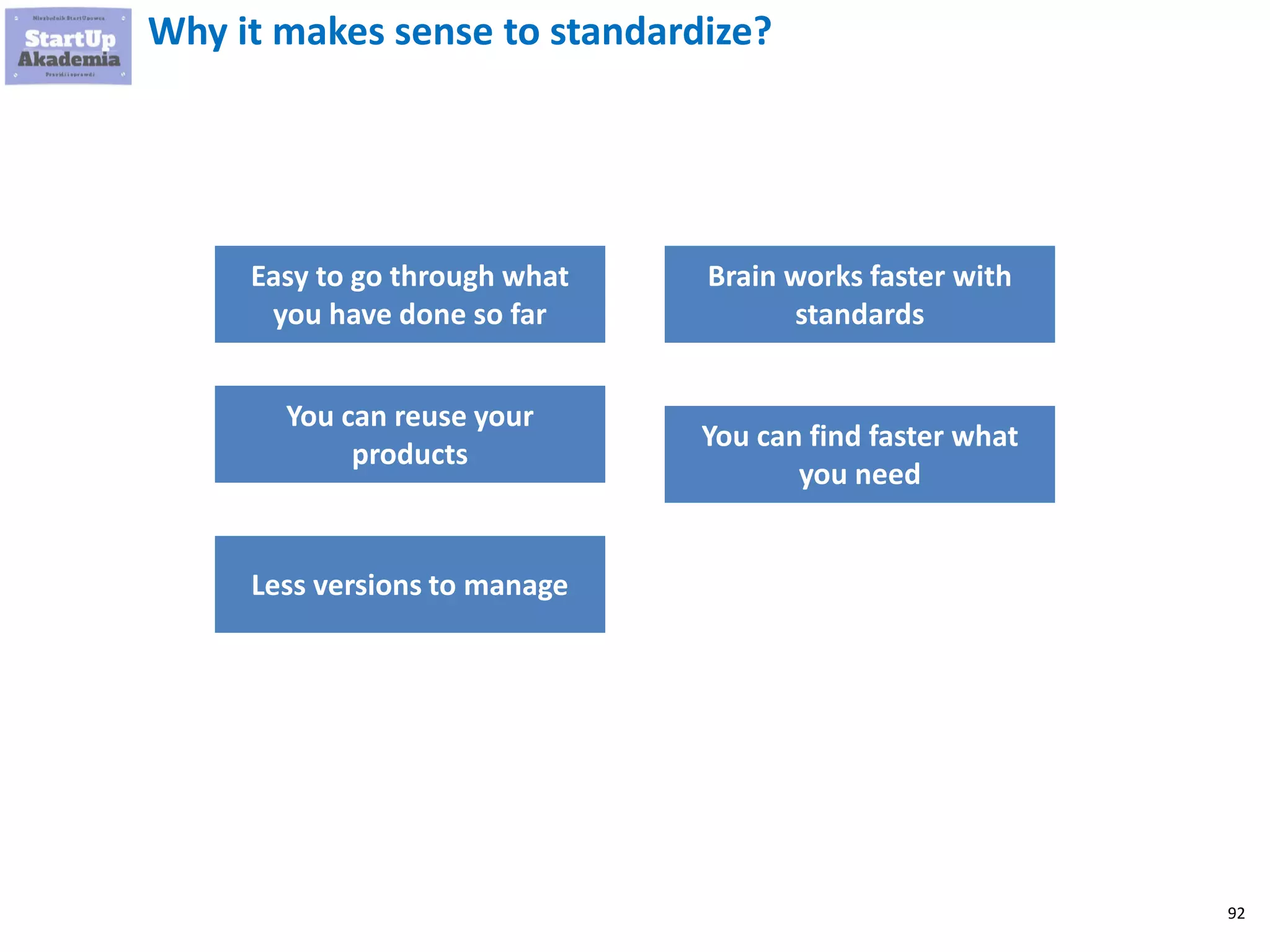 92
Why it makes sense to standardize?
Easy to go through what
you have done so far
You can reuse your
products
Less versions to manage
Brain works faster with
standards
You can find faster what
you need
 