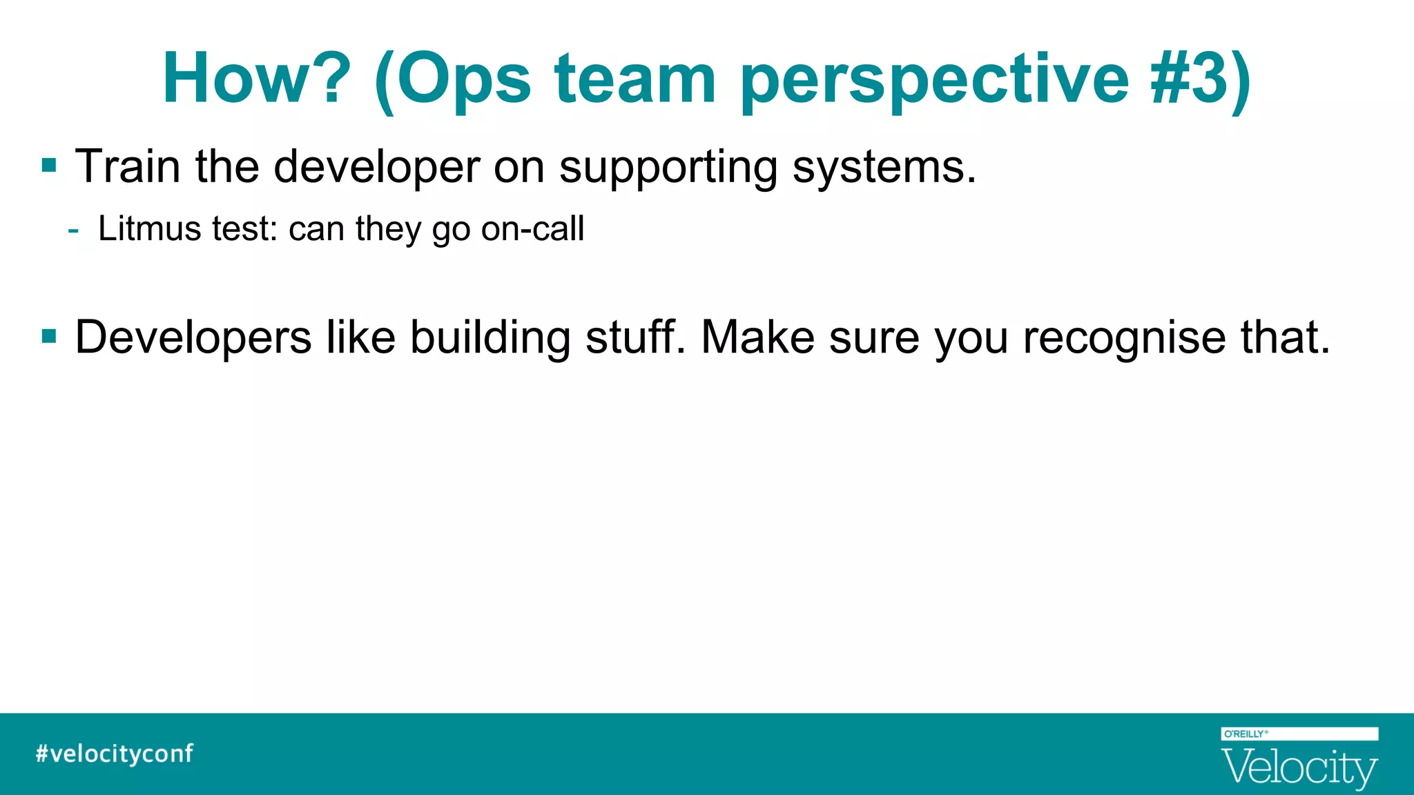 How? (Ops team perspective #3)
§  Train the developer on supporting systems.
-  Litmus test: can they go on-call
§  Developers like building stuff. Make sure you recognise that.
 