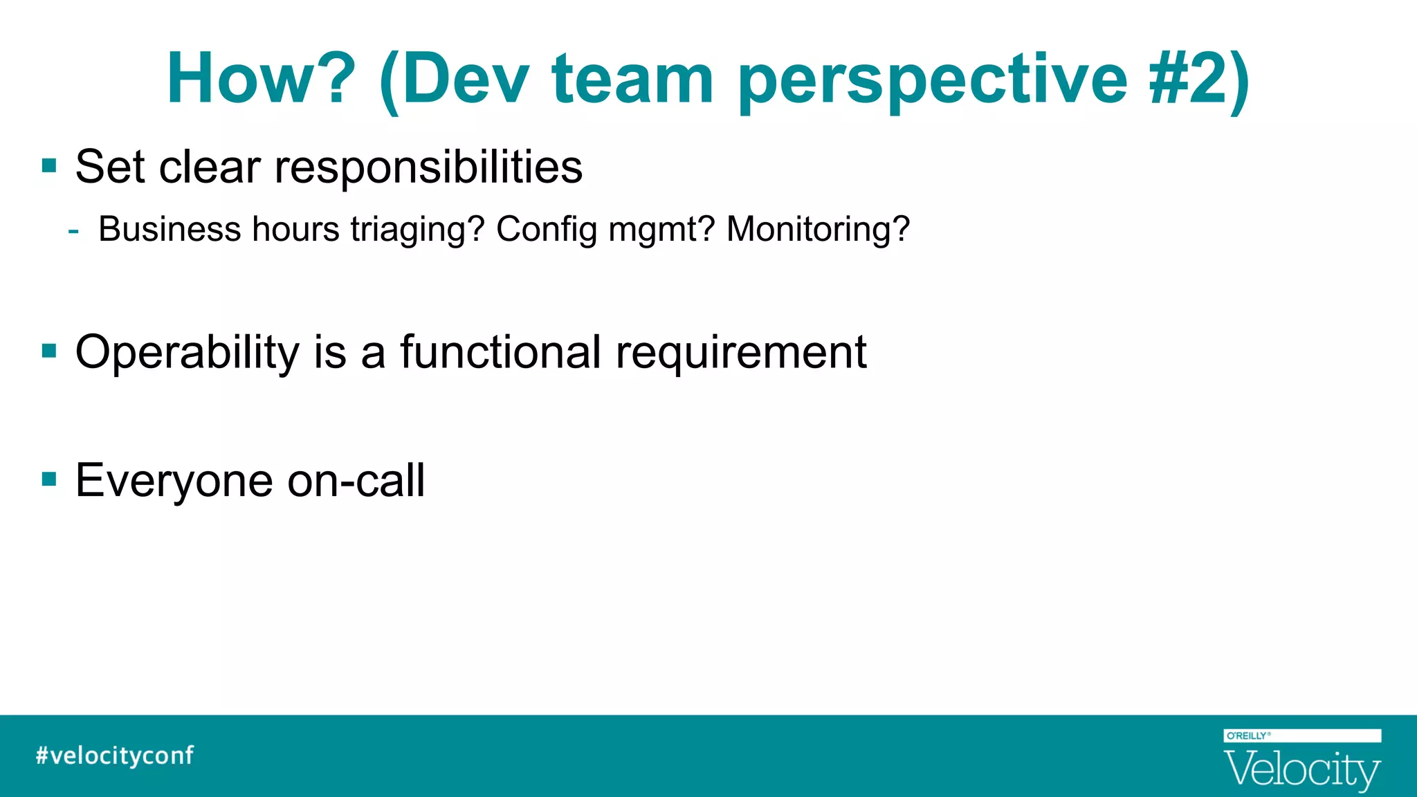 How? (Dev team perspective #2)
§  Set clear responsibilities
-  Business hours triaging? Config mgmt? Monitoring?
§  Operability is a functional requirement
§  Everyone on-call
 