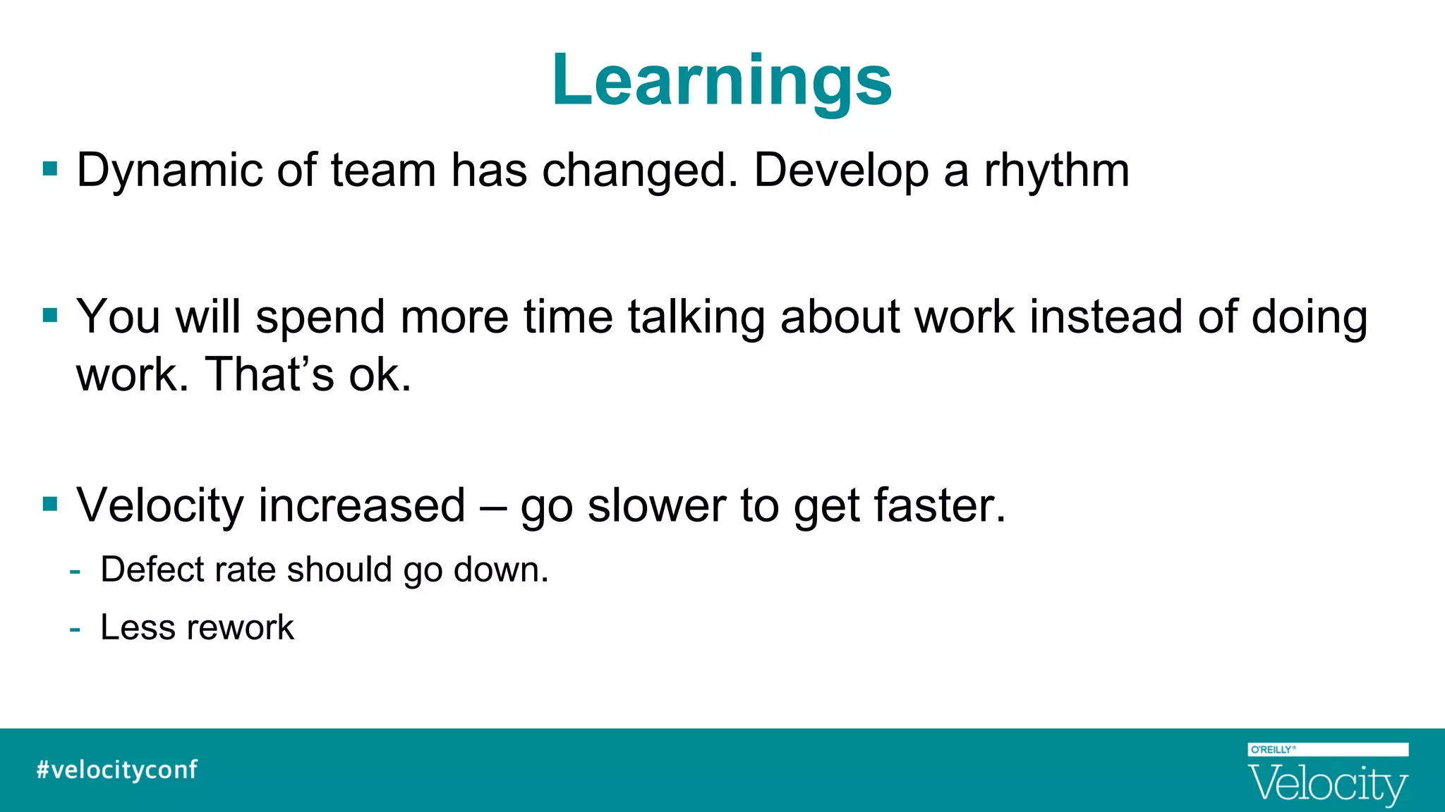 Learnings
§  Dynamic of team has changed. Develop a rhythm
§  You will spend more time talking about work instead of doing
work. That’s ok.
§  Velocity increased – go slower to get faster.
-  Defect rate should go down.
-  Less rework
 