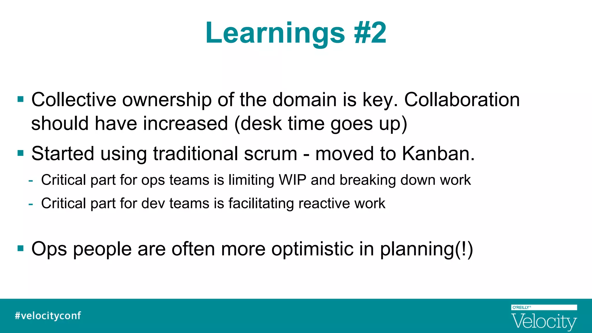 Learnings #2
§  Collective ownership of the domain is key. Collaboration
should have increased (desk time goes up)
§  Started using traditional scrum - moved to Kanban.
-  Critical part for ops teams is limiting WIP and breaking down work
-  Critical part for dev teams is facilitating reactive work
§  Ops people are often more optimistic in planning(!)
 
